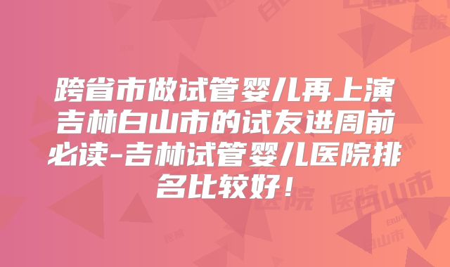 跨省市做试管婴儿再上演吉林白山市的试友进周前必读-吉林试管婴儿医院排名比较好!
