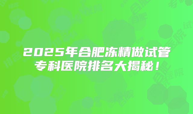 2025年合肥冻精做试管专科医院排名大揭秘！