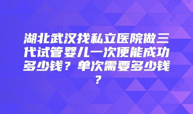 湖北武汉找私立医院做三代试管婴儿一次便能成功多少钱？单次需要多少钱？