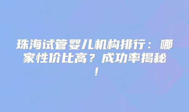 珠海试管婴儿机构排行：哪家性价比高？成功率揭秘！