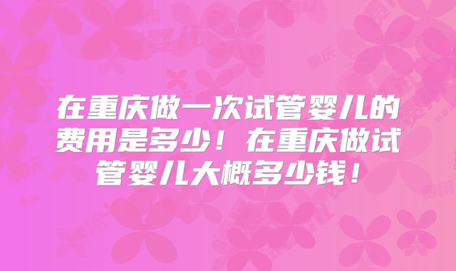 在重庆做一次试管婴儿的费用是多少!在重庆做试管婴儿大概多少钱!