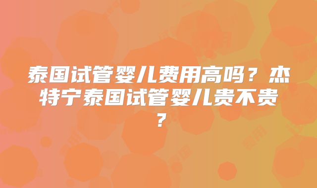 泰国试管婴儿费用高吗？杰特宁泰国试管婴儿贵不贵？