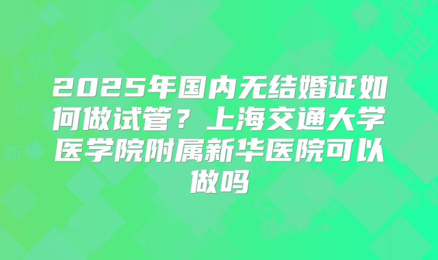 2025年国内无结婚证如何做试管?上海交通大学医学院附属新华医院可以做吗