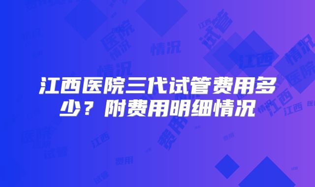 江西医院三代试管费用多少?附费用明细情况