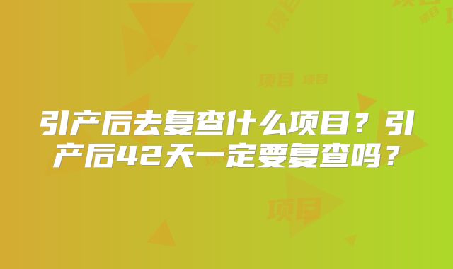 引产后去复查什么项目?引产后42天一定要复查吗?