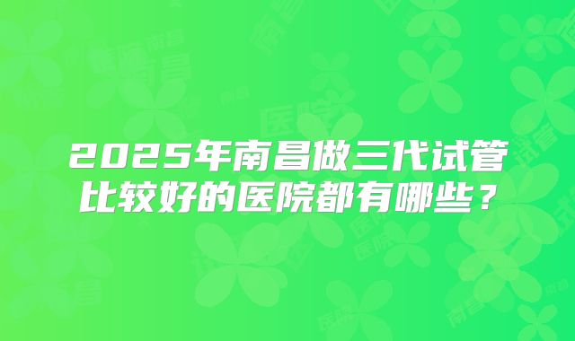 2025年南昌做三代试管比较好的医院都有哪些?