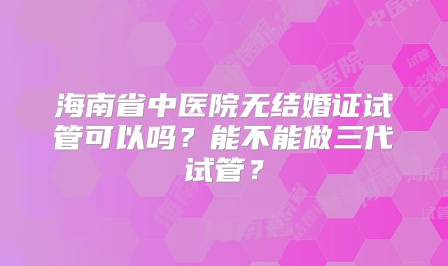 海南省中医院无结婚证试管可以吗?能不能做三代试管?