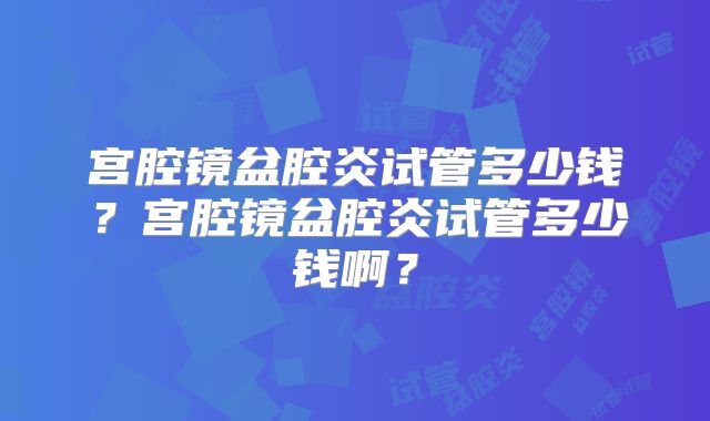 宫腔镜盆腔炎试管多少钱?宫腔镜盆腔炎试管多少钱啊?