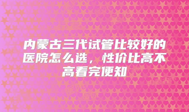 内蒙古三代试管比较好的医院怎么选,性价比高不高看完便知