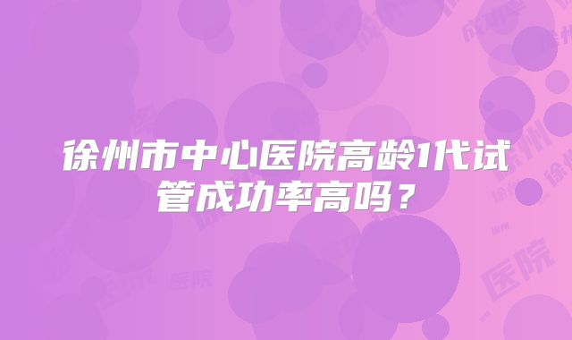 徐州市中心医院高龄1代试管成功率高吗?