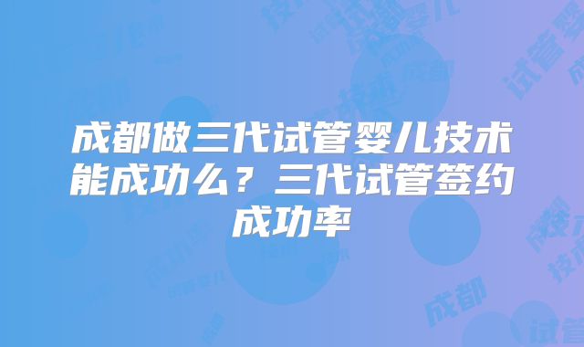成都做三代试管婴儿技术能成功么？三代试管签约成功率
