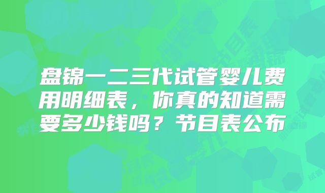 盘锦一二三代试管婴儿费用明细表，你真的知道需要多少钱吗？节目表公布