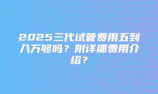 2025三代试管费用五到八万够吗？附详细费用介绍？