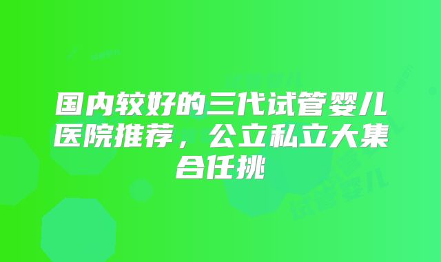 国内较好的三代试管婴儿医院推荐，公立私立大集合任挑