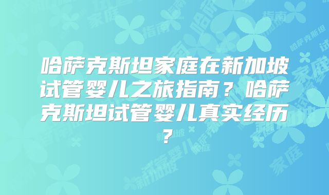 哈萨克斯坦家庭在新加坡试管婴儿之旅指南？哈萨克斯坦试管婴儿真实经历？