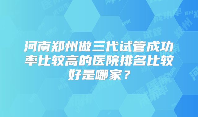 河南郑州做三代试管成功率比较高的医院排名比较好是哪家?