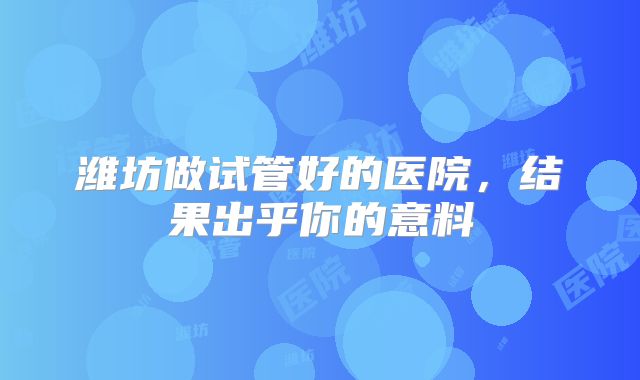 潍坊做试管好的医院,结果出乎你的意料