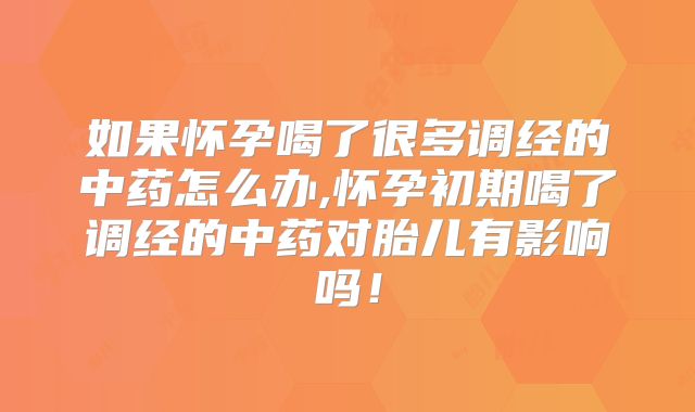 如果怀孕喝了很多调经的中药怎么办,怀孕初期喝了调经的中药对胎儿有影响吗！
