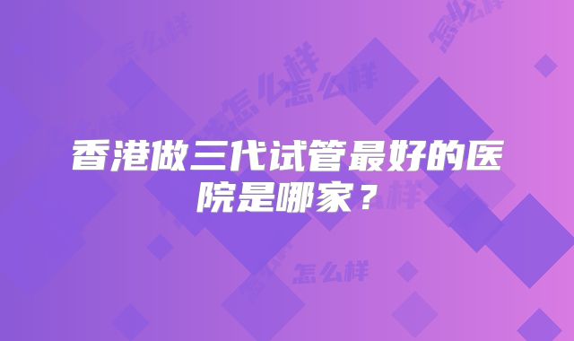 香港做三代试管最好的医院是哪家？