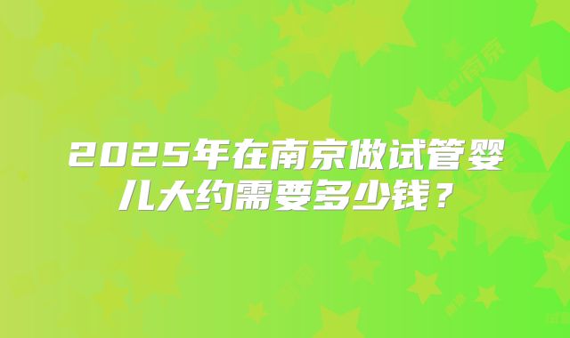 2025年在南京做试管婴儿大约需要多少钱?