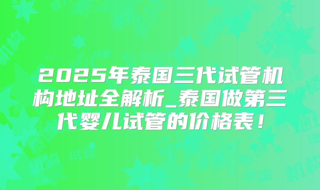 2025年泰国三代试管机构地址全解析_泰国做第三代婴儿试管的价格表！