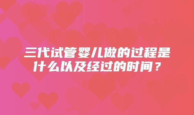 三代试管婴儿做的过程是什么以及经过的时间？