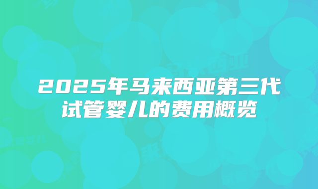 2025年马来西亚第三代试管婴儿的费用概览
