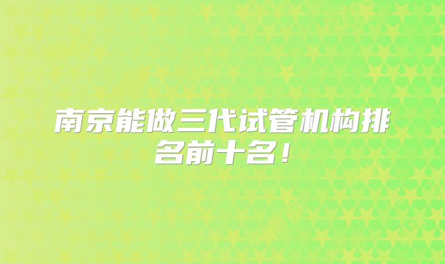 南京能做三代试管机构排名前十名!