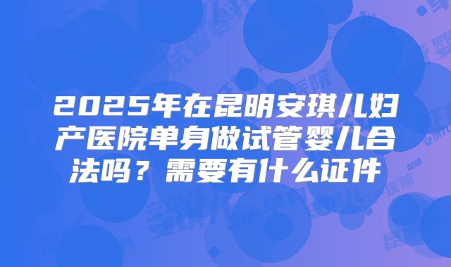 2025年在昆明安琪儿妇产医院单身做试管婴儿合法吗?需要有什么证件