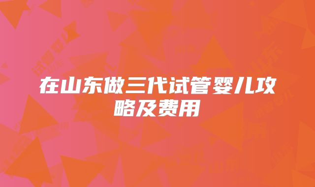 在山东做三代试管婴儿攻略及费用