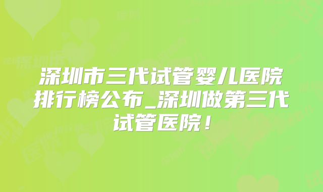 深圳市三代试管婴儿医院排行榜公布_深圳做第三代试管医院！