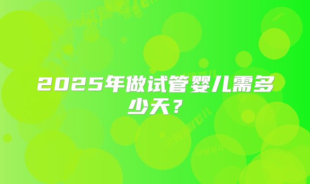 2025年做试管婴儿需多少天？