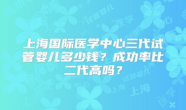 上海国际医学中心三代试管婴儿多少钱？成功率比二代高吗？