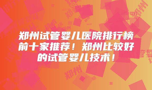 郑州试管婴儿医院排行榜前十家推荐!郑州比较好的试管婴儿技术!