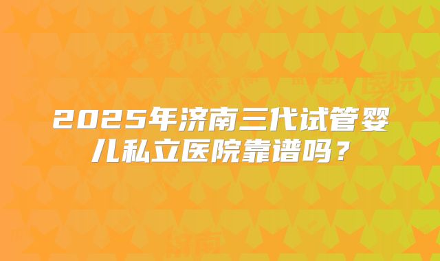 2025年济南三代试管婴儿私立医院靠谱吗？