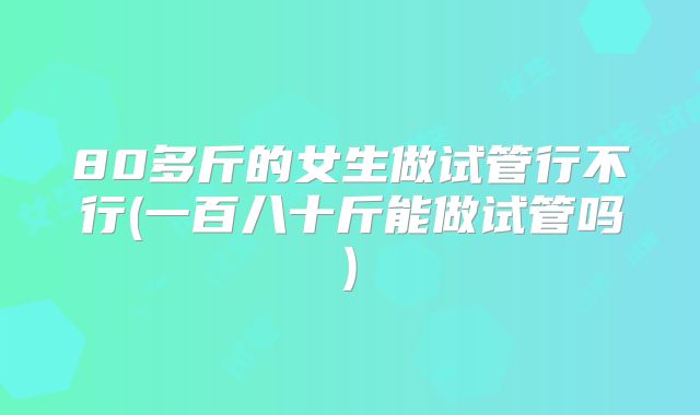 80多斤的女生做试管行不行(一百八十斤能做试管吗)