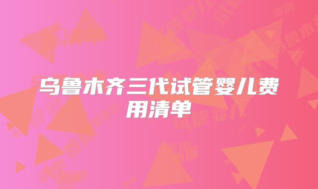 乌鲁木齐三代试管婴儿费用清单