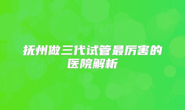 抚州做三代试管最厉害的医院解析
