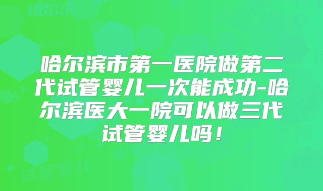 哈尔滨市第一医院做第二代试管婴儿一次能成功-哈尔滨医大一院可以做三代试管婴儿吗!