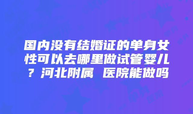 国内没有结婚证的单身女性可以去哪里做试管婴儿?河北附属 医院能做吗