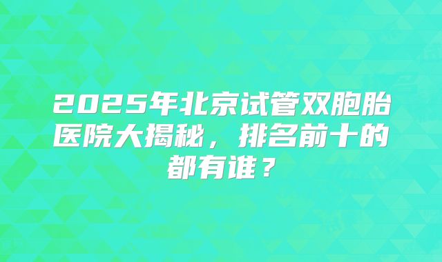 2025年北京试管双胞胎医院大揭秘，排名前十的都有谁？
