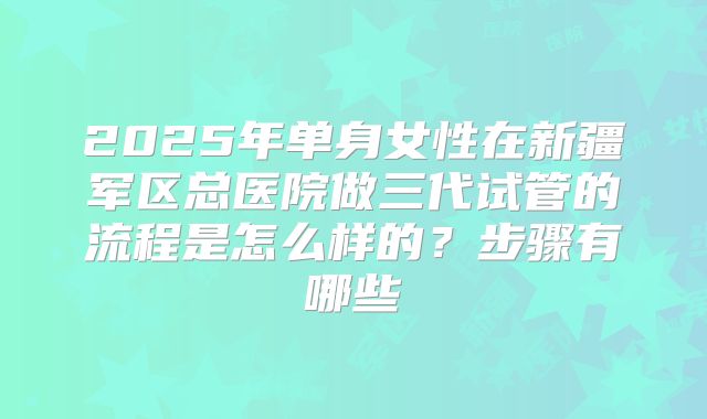 2025年单身女性在新疆军区总医院做三代试管的流程是怎么样的?步骤有哪些