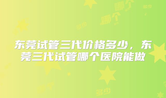 东莞试管三代价格多少,东莞三代试管哪个医院能做