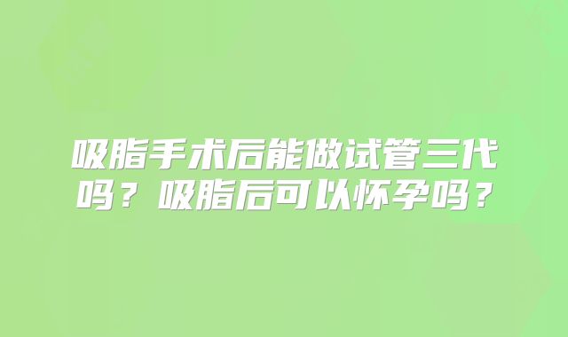 吸脂手术后能做试管三代吗?吸脂后可以怀孕吗?