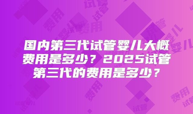 国内第三代试管婴儿大概费用是多少？2025试管第三代的费用是多少？