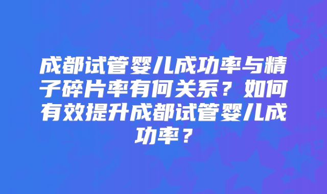 成都试管婴儿成功率与精子碎片率有何关系？如何有效提升成都试管婴儿成功率？