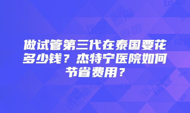 做试管第三代在泰国要花多少钱？杰特宁医院如何节省费用？