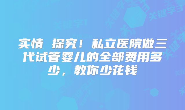 实情 探究！私立医院做三代试管婴儿的全部费用多少，教你少花钱