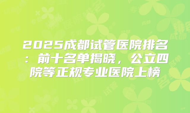 2025成都试管医院排名:前十名单揭晓,公立四院等正规专业医院上榜