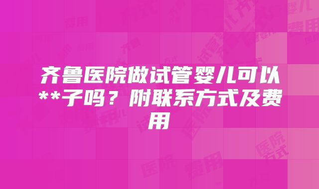 齐鲁医院做试管婴儿可以**子吗？附联系方式及费用